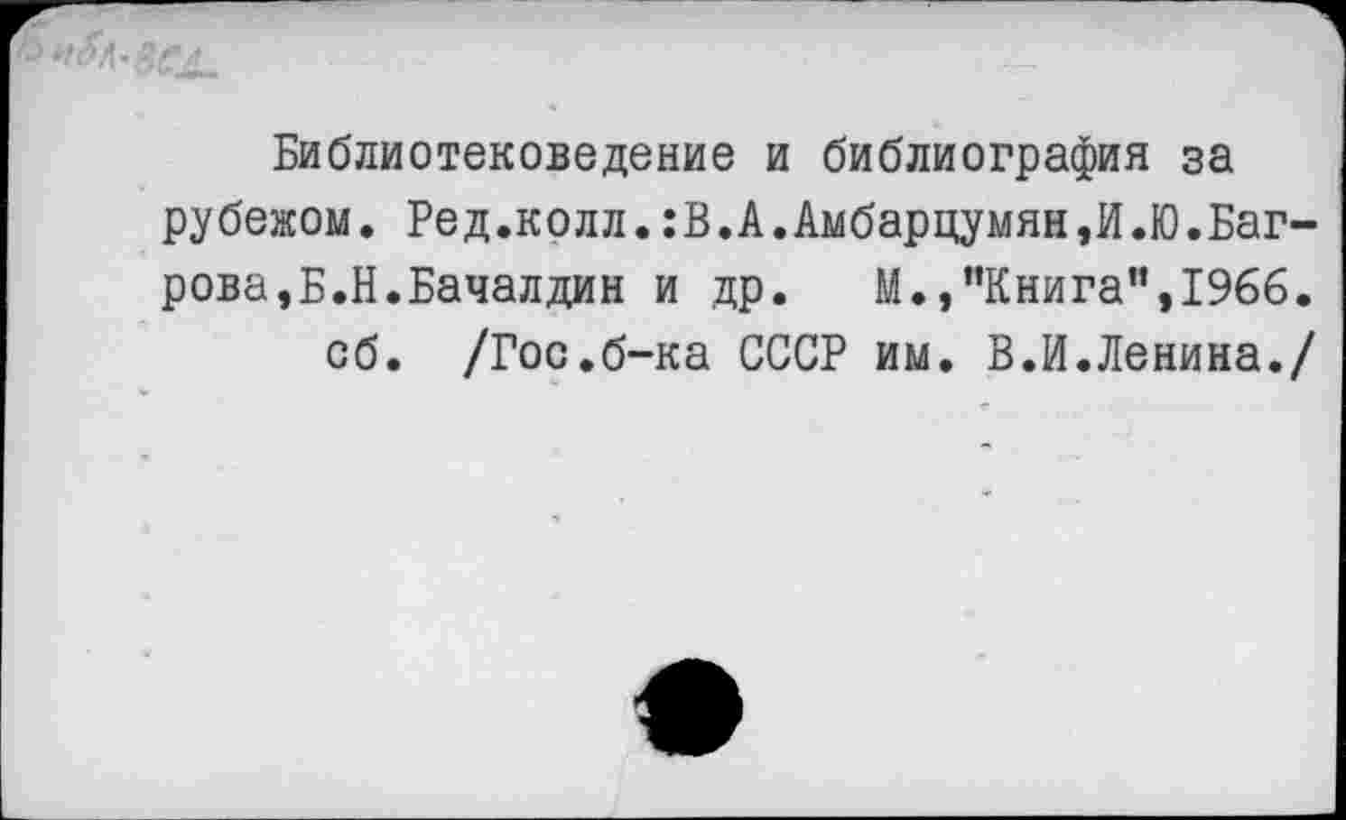 ﻿Библиотековедение и библиография за рубежом. Ред.колл.:В.А.Амбарцумян,И.Ю.Багрова, Б.Н.Бачалдин и др. М.,"Книга",1966.
об. /Гос.б-ка СССР им. В.И.Ленина./